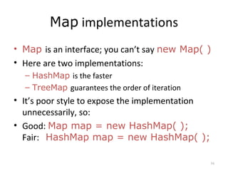 Map implementations
• Map is an interface; you can’t say new Map( )
• Here are two implementations:
– HashMap is the faster
– TreeMap guarantees the order of iteration
• It’s poor style to expose the implementation
unnecessarily, so:
• Good: Map map = new HashMap( );
Fair: HashMap map = new HashMap( );
16
 