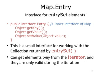 Map.Entry
Interface for entrySet elements
• public interface Entry { // Inner interface of Map
Object getKey( );
Object getValue( );
Object setValue(Object value);
}
• This is a small interface for working with the
Collection returned by entrySet( )
• Can get elements only from the Iterator, and
they are only valid during the iteration
22
 