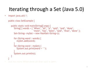 Iterating through a Set (Java 5.0)
• import java.util.*;
public class SetExample {
public static void main(String[] args) {
String[ ] words = { "When", "all", "is", "said", "and", "done",
"more", "has", "been", "said", "than", "done" };
Set<String> mySet = new HashSet<String>();
for (String word : words) {
mySet.add(word);
}
for (String word : mySet) {
System.out.print(word + " ");
}
System.out.println();
}
}
• and has more When done all than said is been
5
 