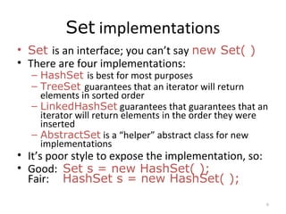 Set implementations
• Set is an interface; you can’t say new Set( )
• There are four implementations:
– HashSet is best for most purposes
– TreeSet guarantees that an iterator will return
elements in sorted order
– LinkedHashSet guarantees that guarantees that an
iterator will return elements in the order they were
inserted
– AbstractSet is a “helper” abstract class for new
implementations
• It’s poor style to expose the implementation, so:
• Good: Set s = new HashSet( );
Fair: HashSet s = new HashSet( );
6
 