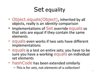 Set equality
• Object.equals(Object), inherited by all
objects, really is an identity comparison
• Implementations of Set override equals so
that sets are equal if they contain the same
elements
• equals even works if two sets have different
implementations
• equals is a test on entire sets; you have to be
sure you have a working equals on individual
set elements
• hashCode has been extended similarly
– This is for sets, not elements of a collection!
8
 