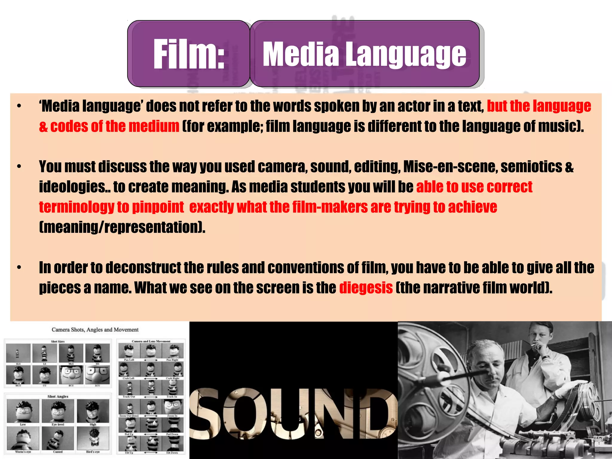 • ‘Media language’ does not refer to the words spoken by an actor in a text, but the language
& codes of the medium (for example; film language is different to the language of music).
• You must discuss the way you used camera, sound, editing, Mise-en-scene, semiotics &
ideologies.. to create meaning. As media students you will be able to use correct
terminology to pinpoint exactly what the film-makers are trying to achieve
(meaning/representation).
• In order to deconstruct the rules and conventions of film, you have to be able to give all the
pieces a name. What we see on the screen is the diegesis (the narrative film world).
Film:Film: Media LanguageMedia Language
 