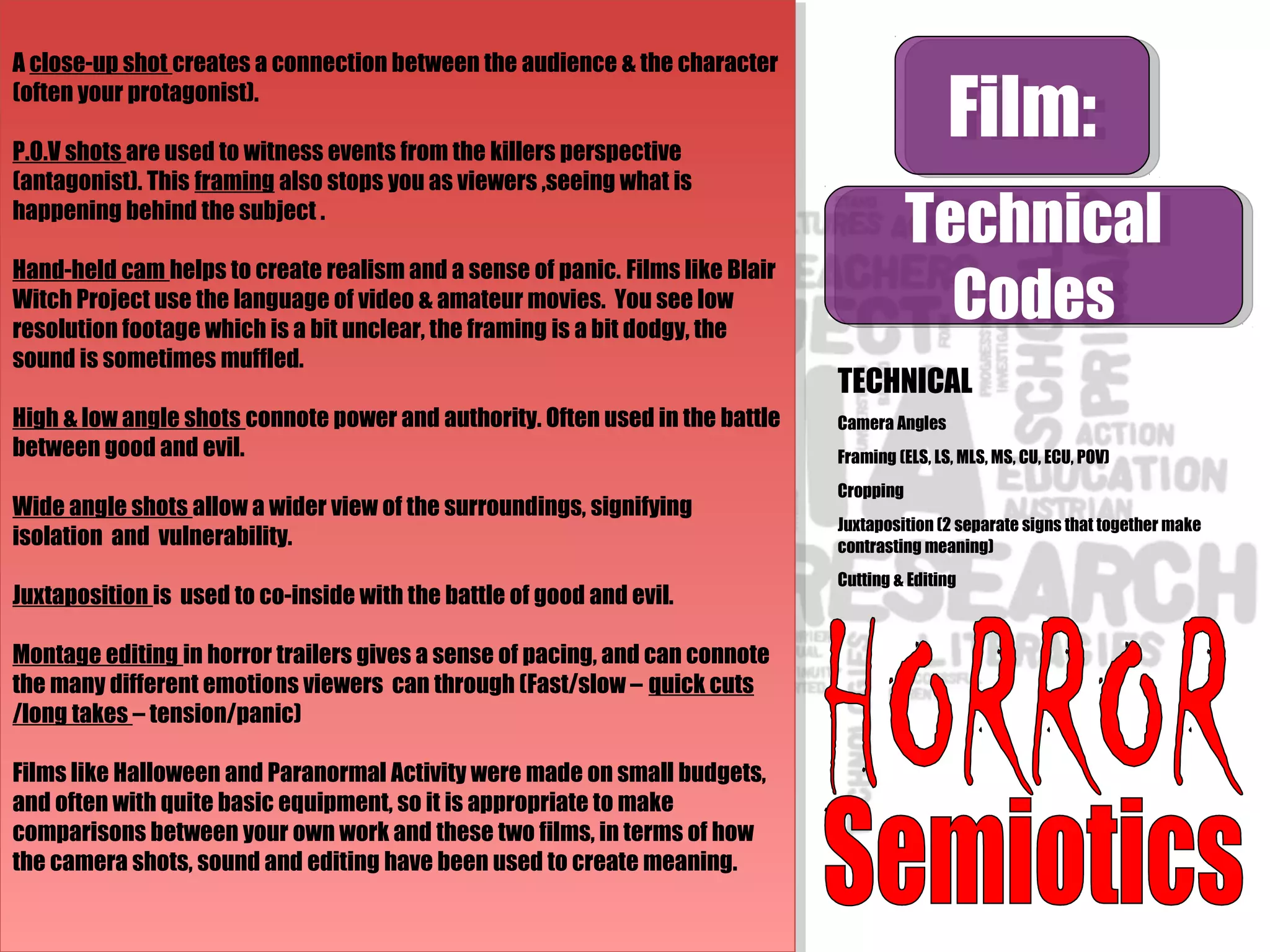 Film:Film:
Technical
Codes
Technical
Codes
TECHNICAL
Camera Angles
Framing (ELS, LS, MLS, MS, CU, ECU, POV)
Cropping
Juxtaposition (2 separate signs that together make
contrasting meaning)
Cutting & Editing
A close-up shot creates a connection between the audience & the character
(often your protagonist).
P.O.V shots are used to witness events from the killers perspective
(antagonist). This framing also stops you as viewers ,seeing what is
happening behind the subject .
Hand-held cam helps to create realism and a sense of panic. Films like Blair
Witch Project use the language of video & amateur movies. You see low
resolution footage which is a bit unclear, the framing is a bit dodgy, the
sound is sometimes muffled.
High & low angle shots connote power and authority. Often used in the battle
between good and evil.
Wide angle shots allow a wider view of the surroundings, signifying
isolation and vulnerability.
Juxtaposition is used to co-inside with the battle of good and evil.
Montage editing in horror trailers gives a sense of pacing, and can connote
the many different emotions viewers can through (Fast/slow – quick cuts
/long takes – tension/panic)
Films like Halloween and Paranormal Activity were made on small budgets,
and often with quite basic equipment, so it is appropriate to make
comparisons between your own work and these two films, in terms of how
the camera shots, sound and editing have been used to create meaning.
A close-up shot creates a connection between the audience & the character
(often your protagonist).
P.O.V shots are used to witness events from the killers perspective
(antagonist). This framing also stops you as viewers ,seeing what is
happening behind the subject .
Hand-held cam helps to create realism and a sense of panic. Films like Blair
Witch Project use the language of video & amateur movies. You see low
resolution footage which is a bit unclear, the framing is a bit dodgy, the
sound is sometimes muffled.
High & low angle shots connote power and authority. Often used in the battle
between good and evil.
Wide angle shots allow a wider view of the surroundings, signifying
isolation and vulnerability.
Juxtaposition is used to co-inside with the battle of good and evil.
Montage editing in horror trailers gives a sense of pacing, and can connote
the many different emotions viewers can through (Fast/slow – quick cuts
/long takes – tension/panic)
Films like Halloween and Paranormal Activity were made on small budgets,
and often with quite basic equipment, so it is appropriate to make
comparisons between your own work and these two films, in terms of how
the camera shots, sound and editing have been used to create meaning.
 