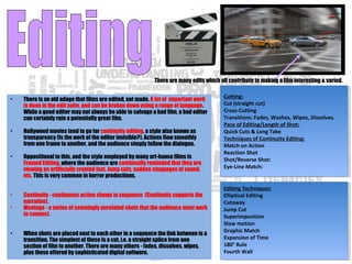 There are many edits which all contribute to making a film interesting & varied.
Cutting:
Cut (straight cut)
Cross-Cutting
Transitions: Fades, Washes, Wipes, Dissolves.
Pace of Editing/Length of Shot:
Quick Cuts & Long Take
Techniques of Continuity Editing:
Match on Action
Reaction Shot
Shot/Reverse Shot:
Eye-Line Match:
Cutting:
Cut (straight cut)
Cross-Cutting
Transitions: Fades, Washes, Wipes, Dissolves.
Pace of Editing/Length of Shot:
Quick Cuts & Long Take
Techniques of Continuity Editing:
Match on Action
Reaction Shot
Shot/Reverse Shot:
Eye-Line Match:
Editing Techniques:
Elliptical Editing 
Cutaway
Jump Cut
Superimposition
Slow motion 
Graphic Match
Expansion of Time
180° Rule
Fourth Wall
Editing Techniques:
Elliptical Editing 
Cutaway
Jump Cut
Superimposition
Slow motion 
Graphic Match
Expansion of Time
180° Rule
Fourth Wall
• There is an old adage that films are edited, not made. A lot of important work
is done in the edit suite, and can be broken down using a range of language.
While a good editor may not always be able to salvage a bad film, a bad editor
can certainly ruin a potentially great film.
• Hollywood movies tend to go for continuity editing, a style also known as
transparency (Is the work of the editor invisible?). Actions flow smoothly
from one frame to another, and the audience simply follow the dialogue.
• Oppositional to this, and the style employed by many art-house films is
Framed Editing, where the audience are continually reminded that they are
viewing an artificially created text. Jump cuts, sudden stoppages of sound,
etc. This is very common in horror productions.
• Continuity - continuous action shown in sequence (Continuity supports the
narrative).
• Montage - a series of seemingly unrelated shots that the audience must work
to connect.
• When shots are placed next to each other in a sequence the link between is a
transition. The simplest of these is a cut, i.e. a straight splice from one
section of film to another. There are many others - fades, dissolves, wipes,
plus those offered by sophisticated digital software.
 