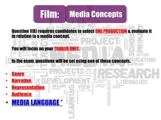 Question 1(B) requires candidates to select ONE PRODUCTION & evaluate it
in relation to a media concept.
You will focus on your TRAILER ONLY.
In the exam, questions will be set using one of these concepts.
• Genre
• Narrative
• Representation
• Audience
• MEDIA LANGUAGE *
Film:Film: Media ConceptsMedia Concepts
 