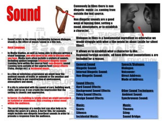Commonly in films there is non
diegetic music .i.e. coming from
outside the text source.
Non diegetic sounds are a good
ways of lapsing time, setting a
mood, atmosphere, or to establish
a character.
Dialogue in films is a fundamental ingredient as otherwise we
would struggle with what a film would be about (aside for silent
films).
It allows us to establish what a character is like.
Regional/foreign accents, all have different connotations & are
included for a reason.
General Sound
Diegetic Sound: 
Internal Diegetic Sound: 
Non-Diegetic Sound:
Sound Effects:
Hard Sound Effects: 
Background Sound Effects: 
Foley Sound Effects: 
Design Sound Effects:
Music:
Score: 
Silence:
Incidental Music: 
Speech/Dialogue:
Dialogue:
Voiceover:
Direct Address:
Mode of Address:
 
 
Other Sound Techniques:
 Ambient Sound: 
Synchronous Sound:
Music:
Themes:
Sting: 
Sound Bridge: 
• Sound refers to the strong relationship between dialogue,
visuals & the effect of music/sound to a film text..
• Aural Language.
• In Media Studies, as well as being able to discuss written &
visual language, you also need to be able to discuss what
you hear. Media texts often include a mixture of sounds,
including spoken language (dialogue) diegetic sound
(coming form within the source/text) non-diegetic sound
(coming form outside of the source/text) sound effects
(Foley, design etc), & incidental music.
• In a film or television programme we might hear the
ambient sounds of traffic or animals or the weather and
this will help in our construction of environment,
atmosphere and mood.
• If a city is saturated with the sound of cars, building work,
radio, and so on, it can create the impression that the
setting is chaotic and oppressive.
• In horror, if a building is totally silent we might perceive it
as isolated or abandoned, thus creating a tense mood
within the audience.
•
• The aural language of a media text can also help us to
define the genre of a piece. A horror film, for example,
might include non-diegetic heartbeat sounds in order to
provoke a response from the audience.  
 