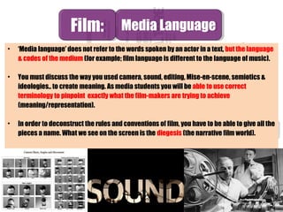 • ‘Media language’ does not refer to the words spoken by an actor in a text, but the language
& codes of the medium (for example; film language is different to the language of music).
• You must discuss the way you used camera, sound, editing, Mise-en-scene, semiotics &
ideologies.. to create meaning. As media students you will be able to use correct
terminology to pinpoint exactly what the film-makers are trying to achieve
(meaning/representation).
• In order to deconstruct the rules and conventions of film, you have to be able to give all the
pieces a name. What we see on the screen is the diegesis (the narrative film world).
Film:Film: Media LanguageMedia Language
 