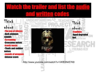 Watch the trailer and list the audio
and written codes
Think
about :
-The use of silence
-Dark ominous
sounds
-Screaming
-Gruesome noises
-Iconic music
-Thuds and sudden
noises
-sounds of weapons
-Intense score
http://www.youtube.com/watch?v=VKfE5NrE7K8
Think
about:
-Captions
-Aged degraded
text
 