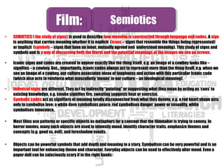 • SEMIOTICS ( the study of signs) is used to describe how meaning is constructed through language and codes. A sign
is anything that carries meaning whether it is explicit (icons – signs that resemble the things being represented)
or implicit (symbols – signs that have an inner, mutually agreed and understood meaning). This study of signs and
symbols and is a way of discussing both the literal and the potential meanings of the images we see on screen.
• Iconic signs and codes are created to appear exactly like the thing itself, e.g. an image of a cowboy looks like –
signifies – a cowboy. But… importantly, iconic codes always act to represent more than the thing itself, e.g. when we
see an image of a cowboy, our culture associates ideas of toughness and action with this particular iconic code
(which also acts to reinforce what masculinity ‘means’ in our culture – an ideological meaning).
• Indexical signs are different. They act by indirectly “pointing” or suggesting what they mean by acting as ‘cues’ to
existing knowledge, e.g. smoke signifies fire, sweating suggests heat or exercise.
• Symbolic codes act as signifiers of meaning totally disconnected from what they denote, e.g. a red heart shape acts
only to symbolise love; a white dove symbolises peace; red symbolises danger, power or sexuality, white
symbolises innocence.
• Most films use patterns or specific objects as metaphors for a concept that the filmmaker is trying to convey. In
horror movies, many such objects are used to intensify mood, identify character traits, emphasize themes and
concepts (e.g. good vs. evil), and foreshadow events.
• Objects can be powerful symbols that add depth and meaning to a story. Symbolism can be very powerful and is an
important tool for enhancing theme and character. Everyday objects can be used to effectively alter mood. Even a
paper doll can be salaciously scary if in the right hands!
Film:Film: SemioticsSemiotics
 