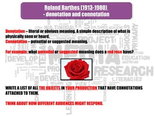 Denotation – literal or obvious meaning. A simple description of what is
physically seen or heard.
Connotation – potential or suggested meaning.
For example: what potential or suggested meaning does a red rose have?
WRITE A LIST OF ALL THE OBJECTS IN YOUR PRODUCTION THAT HAVE CONNOTATIONS
ATTACHED TO THEM.
THINK ABOUT HOW DIFFERENT AUDIENCES MIGHT RESPOND.
Roland Barthes (1913-1980)
- denotation and connotation
Roland Barthes (1913-1980)
- denotation and connotation
 