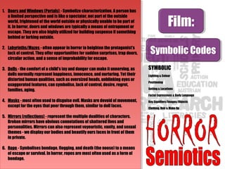 Film:Film:
Symbolic CodesSymbolic Codes
SYMBOLIC
Lighting & Colour
Positioning
Setting & Locations
Facial Expressions & Body Language
Key Signifiers/Images/Objects
Clothing, Hair & Make Up
1. Doors and Windows (Portals) - Symbolize characterization. A person has
a limited perspective and is like a spectator, not part of the outside
world, frightened of the world outside or physically unable to be part of
it. In horror, doors and windows are typically a means of entrapment or
escape. They are also highly utilized for building suspense if something
behind or lurking outside.
2. Labyrinths/Mazes - often appear in horror to heighten the protagonist's
lack of control. They offer opportunities for sudden surprises, trap doors,
circular action, and a sense of improbability for escape.
3. Dolls - the comfort of a child's toy and danger can make it unnerving, as
dolls normally represent happiness, innocence, and nurturing. Yet their
distorted human qualities, such as oversized heads, unblinking eyes or
exaggerated features, can symbolise, lack of control, desire, regret,
families, aging.
4. Masks - most often used to disguise evil. Masks are devoid of movement,
except for the eyes that peer through them, similar to doll faces.
5. Mirrors (reflections) - represent the multiple dualities of characters.
Broken mirrors have obvious connotations of shattered lives and
personalities. Mirrors can also represent voyeuristic, vanity, and sexual
themes - we display our bodies and beautify ours faces in front of them
in private.
6. Rope - Symbolises bondage, flogging, and death (the noose) to a means
of escape or survival. In horror, ropes are most often used as a form of
bondage.
1. Doors and Windows (Portals) - Symbolize characterization. A person has
a limited perspective and is like a spectator, not part of the outside
world, frightened of the world outside or physically unable to be part of
it. In horror, doors and windows are typically a means of entrapment or
escape. They are also highly utilized for building suspense if something
behind or lurking outside.
2. Labyrinths/Mazes - often appear in horror to heighten the protagonist's
lack of control. They offer opportunities for sudden surprises, trap doors,
circular action, and a sense of improbability for escape.
3. Dolls - the comfort of a child's toy and danger can make it unnerving, as
dolls normally represent happiness, innocence, and nurturing. Yet their
distorted human qualities, such as oversized heads, unblinking eyes or
exaggerated features, can symbolise, lack of control, desire, regret,
families, aging.
4. Masks - most often used to disguise evil. Masks are devoid of movement,
except for the eyes that peer through them, similar to doll faces.
5. Mirrors (reflections) - represent the multiple dualities of characters.
Broken mirrors have obvious connotations of shattered lives and
personalities. Mirrors can also represent voyeuristic, vanity, and sexual
themes - we display our bodies and beautify ours faces in front of them
in private.
6. Rope - Symbolises bondage, flogging, and death (the noose) to a means
of escape or survival. In horror, ropes are most often used as a form of
bondage.
 