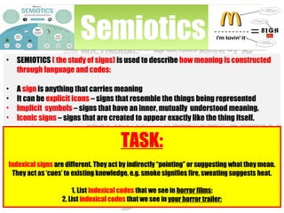 • SEMIOTICS ( the study of signs) is used to describe how meaning is constructed
through language and codes:
• A sign is anything that carries meaning
• It can be explicit icons – signs that resemble the things being represented
• Implicit symbols – signs that have an inner, mutually understood meaning.
• Iconic signs – signs that are created to appear exactly like the thing itself.
SemioticsSemiotics
TASK:
Indexical signs are different. They act by indirectly “pointing” or suggesting what they mean.
They act as ‘cues’ to existing knowledge, e.g. smoke signifies fire, sweating suggests heat.
1. List indexical codes that we see in horror films:
2. List indexical codes that we see in your horror trailer:
 