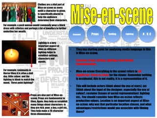 Clothes are a vital part of
Mise en scene as every
outfit a character is given,
is specifically placed to
help the audience
determine their characters.
For example, commonly in
Horror films it is often a dull
day, little colour, and the
lighting is bleak to match the
mood. Three point lighting?
Props are also part of Mise-en-
scene. Props are fundamental in
films. Again, they help us establish
many things about characters- is
they are rich, poor, a boy, a girl etc.
They help make a 2D character
three-dimensional.
CostumeCostume PropsProps SettingSetting LightingLighting N . V. CN . V. C
For example, a posh woman would commonly wear a black
dress with stilettos and perhaps a lot of jewellery to further
underline her wealth.
• They key starting point for analysing media language in film
is Mise-en-scene.
• Costume, Props, Setting, Lighting & Non Verbal
Communication.
• Mise-en-scene (Everything in the scene) refers to all
significant items on show for the viewer. Remember nothing
is accidental, this is not reality, it is a representation of it.
• This will include actors (think about the use of stars), set
(think about the input of the designer, especially the use of
colour), costume (issues of social representation), lighting
etc.. You should consider how Mise-en-scène reflects
production values. Location is an important aspect of Mise-
en-scène: why was that particular location chosen, and what
advantages/restrictions would you associate with filming
there?
Lighting is a very
important aspect of
films as different
lighting helps to
establish settings,
characters and
moods.
 