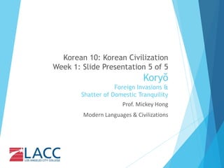 Korean 10: Korean Civilization
Week 1: Slide Presentation 5 of 5
Koryŏ
Foreign Invasions &
Shatter of Domestic Tranquility
Prof. Mickey Hong
Modern Languages & Civilizations
 
