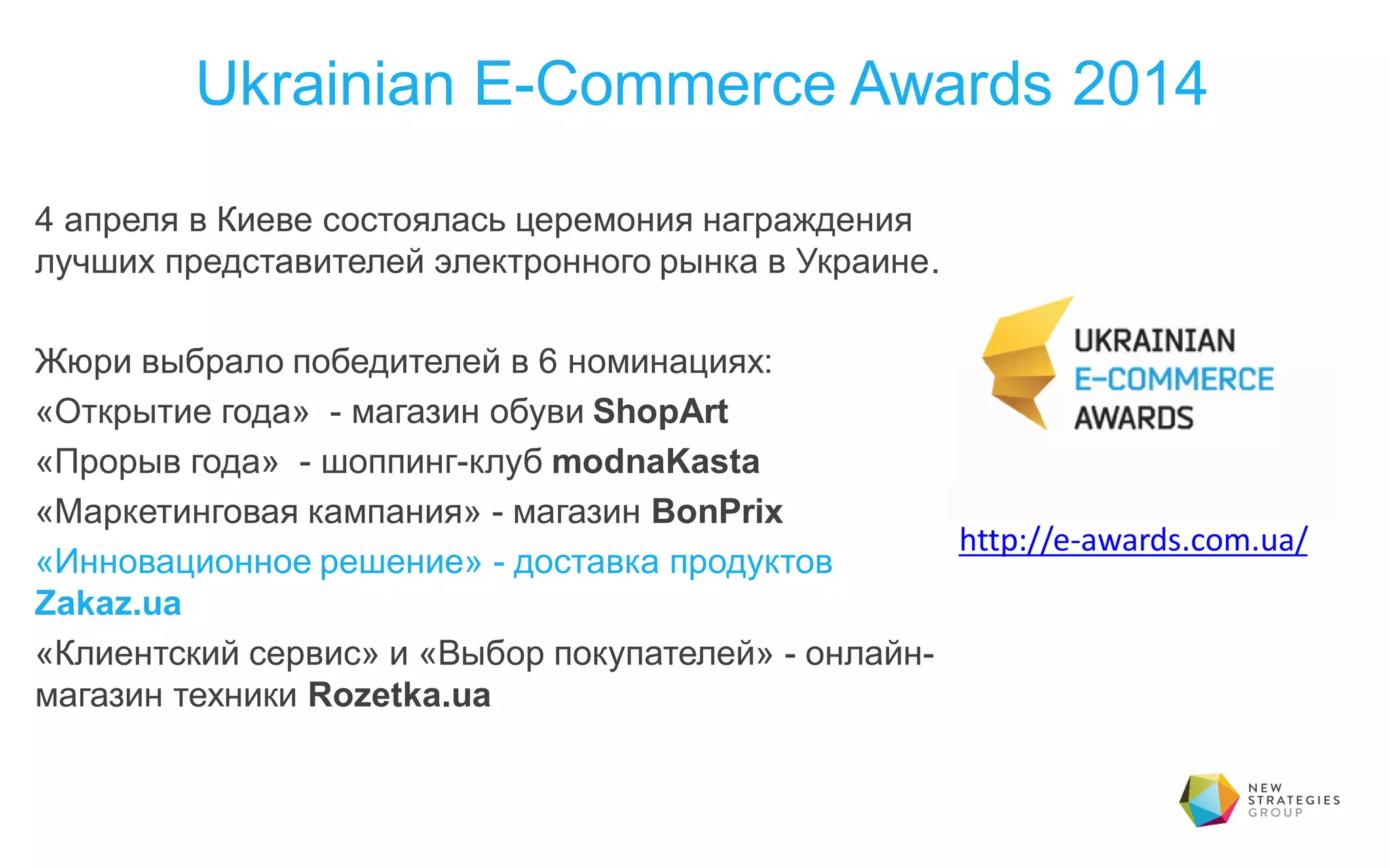 Ukrainian E-Commerce Awards 2014
4 апреля в Киеве состоялась церемония награждения
лучших представителей электронного рынка в Украине.
Жюри выбрало победителей в 6 номинациях:
«Открытие года» - магазин обуви ShopArt
«Прорыв года» - шоппинг-клуб modnaKasta
«Маркетинговая кампания» - магазин BonPrix
«Инновационное решение» - доставка продуктов
Zakaz.ua
«Клиентский сервис» и «Выбор покупателей» - онлайн-
магазин техники Rozetka.ua
http://e-awards.com.ua/
 