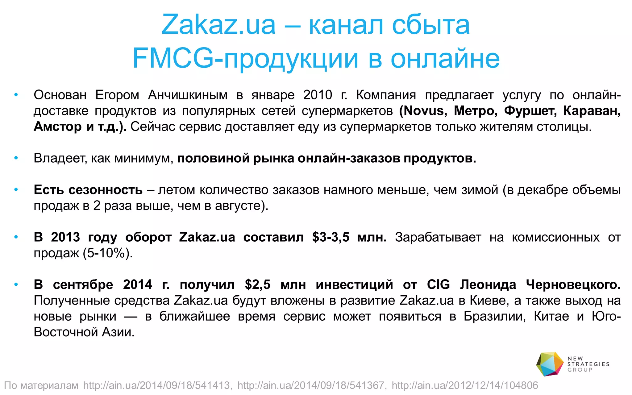 Zakaz.ua – канал сбыта
FMCG-продукции в онлайне
• Основан Егором Анчишкиным в январе 2010 г. Компания предлагает услугу по онлайн-
доставке продуктов из популярных сетей супермаркетов (Novus, Метро, Фуршет, Караван,
Амстор и т.д.). Сейчас сервис доставляет еду из супермаркетов только жителям столицы.
• Владеет, как минимум, половиной рынка онлайн-заказов продуктов.
• Есть сезонность – летом количество заказов намного меньше, чем зимой (в декабре объемы
продаж в 2 раза выше, чем в августе).
• В 2013 году оборот Zakaz.ua составил $3-3,5 млн. Зарабатывает на комиссионных от
продаж (5-10%).
• В сентябре 2014 г. получил $2,5 млн инвестиций от CIG Леонида Черновецкого.
Полученные средства Zakaz.ua будут вложены в развитие Zakaz.ua в Киеве, а также выход на
новые рынки — в ближайшее время сервис может появиться в Бразилии, Китае и Юго-
Восточной Азии.
По материалам http://ain.ua/2014/09/18/541413, http://ain.ua/2014/09/18/541367, http://ain.ua/2012/12/14/104806
 