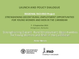 LAUNCH AND POLICY DIALOGUE
REGIONAL FAO-IFAD Project
STRENGHENING DECENT RURAL EMPLOYMENT OPPORTUNITIES
FOR YOUNG WOMEN AND MEN IN THE CARIBBEAN
7 - 9 September 2015
Bridgetown, Barbados
Strengthening Decent Rural Employment Opportunities
for Young Women and Men in the Caribbean
Rickie Morain
 