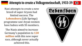 Nazi attempts to create a new
breed of super Aryans had
limited success. The
Lebensborn (Life Springs)
programme saw Aryan women
have babies with SS members.
The Nazis aimed to increase
Germany’s population to 120
million with this new super
race, although never actually
achieved this.
 