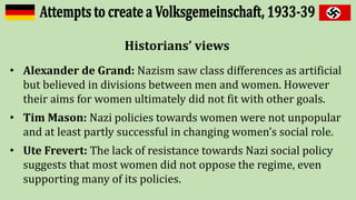 Historians’ views
• Alexander de Grand: Nazism saw class differences as artificial
but believed in divisions between men and women. However
their aims for women ultimately did not fit with other goals.
• Tim Mason: Nazi policies towards women were not unpopular
and at least partly successful in changing women’s social role.
• Ute Frevert: The lack of resistance towards Nazi social policy
suggests that most women did not oppose the regime, even
supporting many of its policies.
 