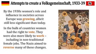 By the 1930s women’s role and
influence in societies across
Europe was growing, albeit
still less significant than today.
In the bulk of countries women
had the right to vote. They
were also more likely to work –
including in non-traditional
female jobs. The Nazis aimed to
reverse many of these changes.
 