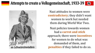 Nazi attitudes to women were
contradictory; they didn’t want
women to work but needed
them during World War Two.
Nazi policies towards women
had a carrot and stick
approach; there were incentives
for women to do what was
demanded of them, and
penalties if they failed to do so.
 