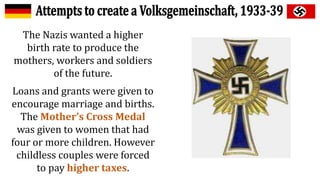 The Nazis wanted a higher
birth rate to produce the
mothers, workers and soldiers
of the future.
Loans and grants were given to
encourage marriage and births.
The Mother’s Cross Medal
was given to women that had
four or more children. However
childless couples were forced
to pay higher taxes.
 