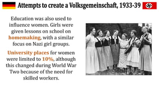 Education was also used to
influence women. Girls were
given lessons on school on
homemaking, with a similar
focus on Nazi girl groups.
University places for women
were limited to 10%, although
this changed during World War
Two because of the need for
skilled workers.
 