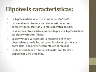 Hipótesis características:
1. La hipótesis debe referirse a una situación “real”.
2. Las variables o términos de la hipótesis deben ser
comprensibles, precisos y lo más concretos posible.
3. La relación entre variables propuesta por una hipótesis debe
ser clara y verosímil (lógica).
4. Los términos o variables de la hipótesis deben ser
observables y medibles, así como la relación planteada
entre ellos, o sea, tener referentes en la realidad.
5. Las hipótesis deben estar relacionadas con técnicas
disponibles para probarlas.
 