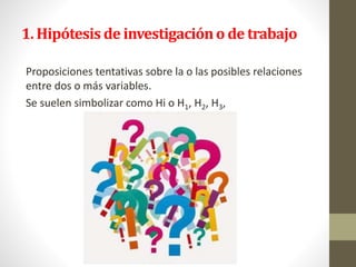 1. Hipótesis de investigacióno de trabajo
Proposiciones tentativas sobre la o las posibles relaciones
entre dos o más variables.
Se suelen simbolizar como Hi o H1, H2, H3,
 