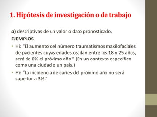 1. Hipótesis de investigacióno de trabajo
a) descriptivas de un valor o dato pronosticado.
EJEMPLOS
• Hi: “El aumento del número traumatismos maxilofaciales
de pacientes cuyas edades oscilan entre los 18 y 25 años,
será de 6% el próximo año.” (En un contexto específico
como una ciudad o un país.)
• Hi: “La incidencia de caries del próximo año no será
superior a 3%.”
 