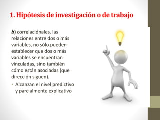 1. Hipótesis de investigacióno de trabajo
b) correlaciónales. las
relaciones entre dos o más
variables, no sólo pueden
establecer que dos o más
variables se encuentran
vinculadas, sino también
cómo están asociadas (que
dirección siguen).
• Alcanzan el nivel predictivo
y parcialmente explicativo
 