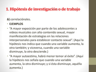 1. Hipótesis de investigacióno de trabajo
b) correlaciónales.
• EJEMPLOS
• “A mayor exposición por parte de los adolescentes a
videos musicales con alto contenido sexual, mayor
manifestación de estrategias en las relaciones
interpersonales para establecer contacto sexual”. (Aquí la
hipótesis nos indica que cuando una variable aumenta, la
otra también; y viceversa, cuando una variable
disminuye, la otra desciende.)
• “A mayor autoestima, habrá menor temor al éxito”. (Aquí
la hipótesis nos señala que cuando una variable
aumenta, la otra disminuye; y si ésta disminuye, aquélla
aumenta.)
 