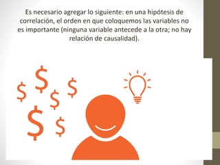 Es necesario agregar lo siguiente: en una hipótesis de
correlación, el orden en que coloquemos las variables no
es importante (ninguna variable antecede a la otra; no hay
relación de causalidad).
 