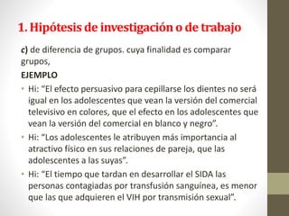 1. Hipótesis de investigacióno de trabajo
c) de diferencia de grupos. cuya finalidad es comparar
grupos,
EJEMPLO
• Hi: “El efecto persuasivo para cepillarse los dientes no será
igual en los adolescentes que vean la versión del comercial
televisivo en colores, que el efecto en los adolescentes que
vean la versión del comercial en blanco y negro”.
• Hi: “Los adolescentes le atribuyen más importancia al
atractivo físico en sus relaciones de pareja, que las
adolescentes a las suyas”.
• Hi: “El tiempo que tardan en desarrollar el SIDA las
personas contagiadas por transfusión sanguínea, es menor
que las que adquieren el VIH por transmisión sexual”.
 