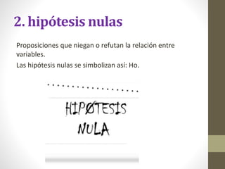 2. hipótesis nulas
Proposiciones que niegan o refutan la relación entre
variables.
Las hipótesis nulas se simbolizan así: Ho.
 