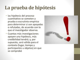 La prueba de hipótesis
• las hipótesis del proceso
cuantitativo se someten a
prueba o escrutinio empírico
para determinar si son apoyadas
o refutadas, de acuerdo con lo
que el investigador observa.
• Cuantas más investigaciones
apoyen una hipótesis, más
credibilidad tendrá; y, por
supuesto, será válida para el
contexto (lugar, tiempo y
participantes u objetos) en que
se comprobó
 