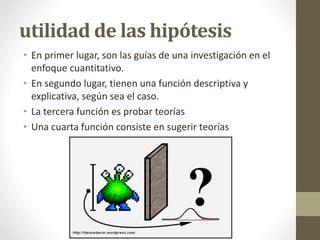 utilidad de las hipótesis
• En primer lugar, son las guías de una investigación en el
enfoque cuantitativo.
• En segundo lugar, tienen una función descriptiva y
explicativa, según sea el caso.
• La tercera función es probar teorías
• Una cuarta función consiste en sugerir teorías
 