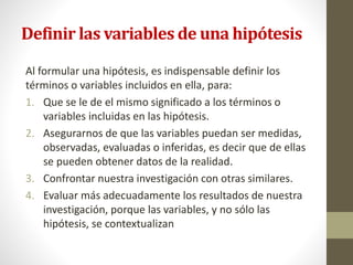 Definir las variables de una hipótesis
Al formular una hipótesis, es indispensable definir los
términos o variables incluidos en ella, para:
1. Que se le de el mismo significado a los términos o
variables incluidas en las hipótesis.
2. Asegurarnos de que las variables puedan ser medidas,
observadas, evaluadas o inferidas, es decir que de ellas
se pueden obtener datos de la realidad.
3. Confrontar nuestra investigación con otras similares.
4. Evaluar más adecuadamente los resultados de nuestra
investigación, porque las variables, y no sólo las
hipótesis, se contextualizan
 
