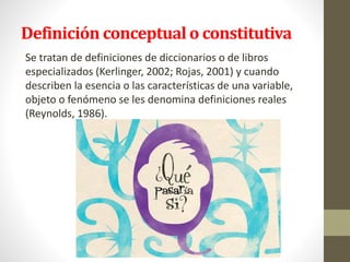 Definición conceptual o constitutiva
Se tratan de definiciones de diccionarios o de libros
especializados (Kerlinger, 2002; Rojas, 2001) y cuando
describen la esencia o las características de una variable,
objeto o fenómeno se les denomina definiciones reales
(Reynolds, 1986).
 
