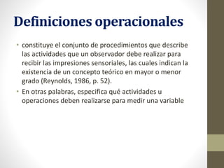 Definiciones operacionales
• constituye el conjunto de procedimientos que describe
las actividades que un observador debe realizar para
recibir las impresiones sensoriales, las cuales indican la
existencia de un concepto teórico en mayor o menor
grado (Reynolds, 1986, p. 52).
• En otras palabras, especifica qué actividades u
operaciones deben realizarse para medir una variable
 