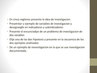 • En cinco reglones presente la idea de investigacion.
• Presetntar u ejemplo de variables de investigacion y
desegraegfe en indicadores y subindicadores
• Presente el encunciadpo de un problema de investigacion de
dos varables
• Elije una de las dos hipotesis y presente en la secuencia de los
dos ejemplos analizados
• De un ejemplo de inevestigacion en la que se use investigacion
documentada.
 