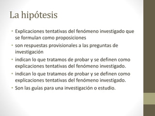 La hipótesis
• Explicaciones tentativas del fenómeno investigado que
se formulan como proposiciones
• son respuestas provisionales a las preguntas de
investigación
• indican lo que tratamos de probar y se definen como
explicaciones tentativas del fenómeno investigado.
• indican lo que tratamos de probar y se definen como
explicaciones tentativas del fenómeno investigado.
• Son las guías para una investigación o estudio.
 