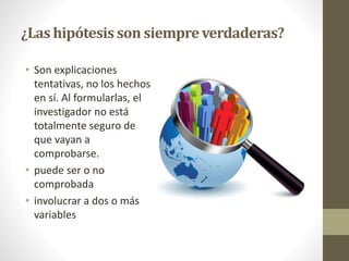 ¿Las hipótesis son siempreverdaderas?
• Son explicaciones
tentativas, no los hechos
en sí. Al formularlas, el
investigador no está
totalmente seguro de
que vayan a
comprobarse.
• puede ser o no
comprobada
• involucrar a dos o más
variables
 