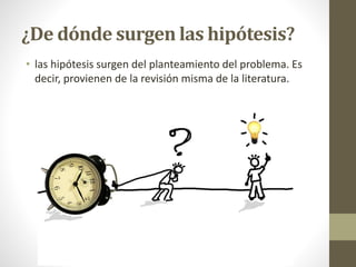¿De dónde surgen las hipótesis?
• las hipótesis surgen del planteamiento del problema. Es
decir, provienen de la revisión misma de la literatura.
 