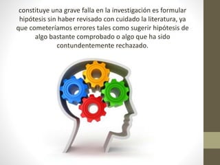 constituye una grave falla en la investigación es formular
hipótesis sin haber revisado con cuidado la literatura, ya
que cometeríamos errores tales como sugerir hipótesis de
algo bastante comprobado o algo que ha sido
contundentemente rechazado.
 