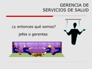¿y entonces qué somos?
jefes o gerentes
GERENCIA DE
SERVICIOS DE SALUD
 