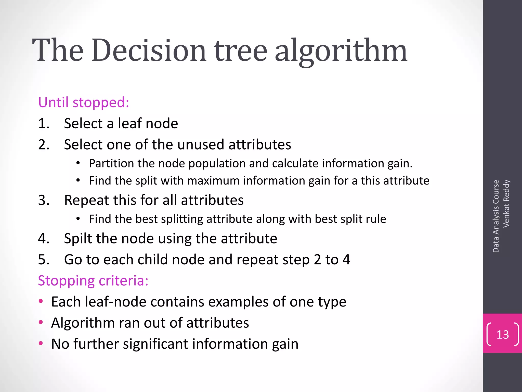 The Decision tree algorithm
Until stopped:
1. Select a leaf node
2. Select one of the unused attributes
• Partition the node population and calculate information gain.
• Find the split with maximum information gain for a this attribute
3. Repeat this for all attributes
• Find the best splitting attribute along with best split rule
4. Spilt the node using the attribute
5. Go to each child node and repeat step 2 to 4
Stopping criteria:
• Each leaf-node contains examples of one type
• Algorithm ran out of attributes
• No further significant information gain
DataAnalysisCourse
VenkatReddy
13
 