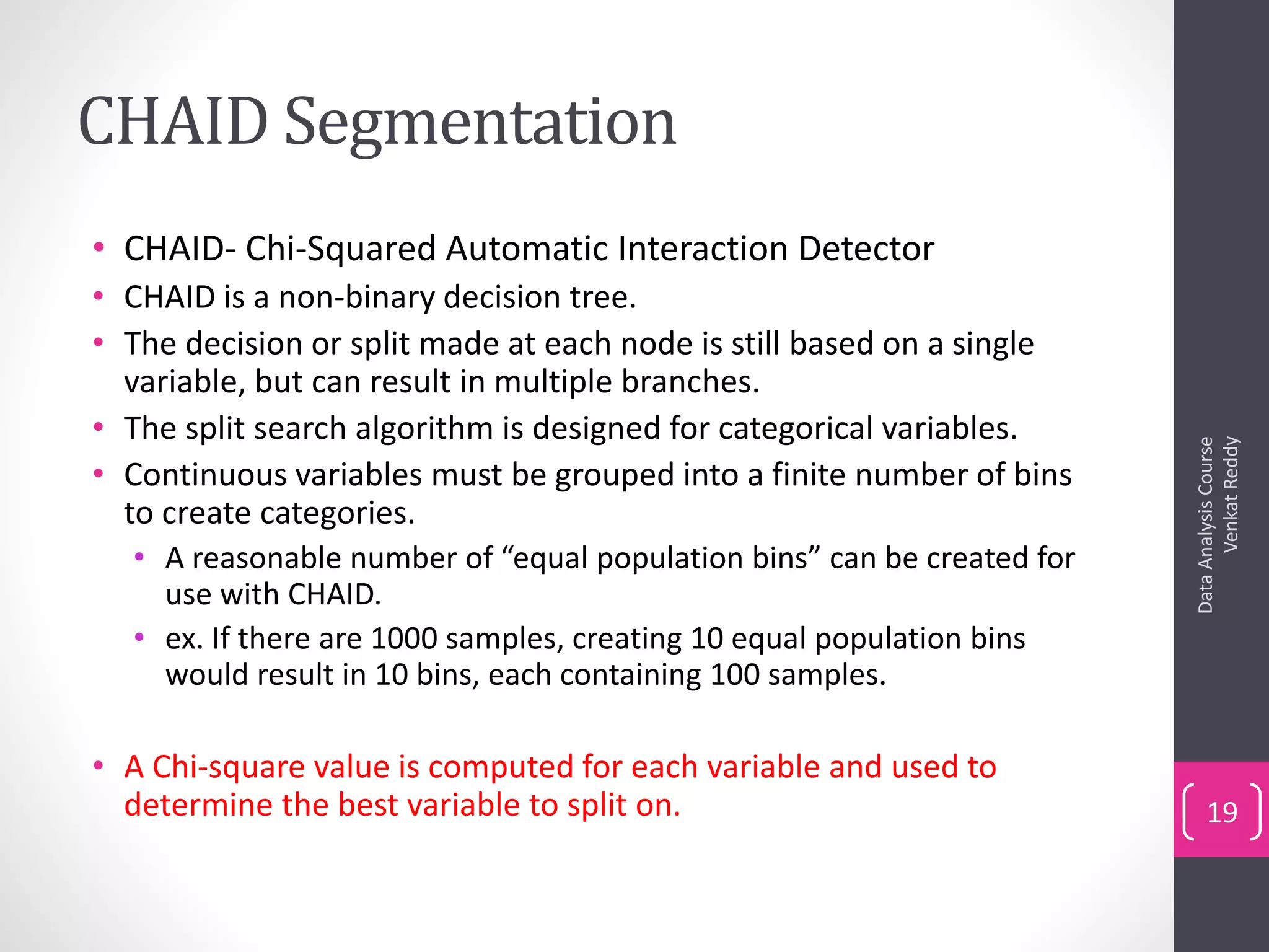 CHAID Segmentation
• CHAID- Chi-Squared Automatic Interaction Detector
• CHAID is a non-binary decision tree.
• The decision or split made at each node is still based on a single
variable, but can result in multiple branches.
• The split search algorithm is designed for categorical variables.
• Continuous variables must be grouped into a finite number of bins
to create categories.
• A reasonable number of “equal population bins” can be created for
use with CHAID.
• ex. If there are 1000 samples, creating 10 equal population bins
would result in 10 bins, each containing 100 samples.
• A Chi-square value is computed for each variable and used to
determine the best variable to split on.
DataAnalysisCourse
VenkatReddy
19
 