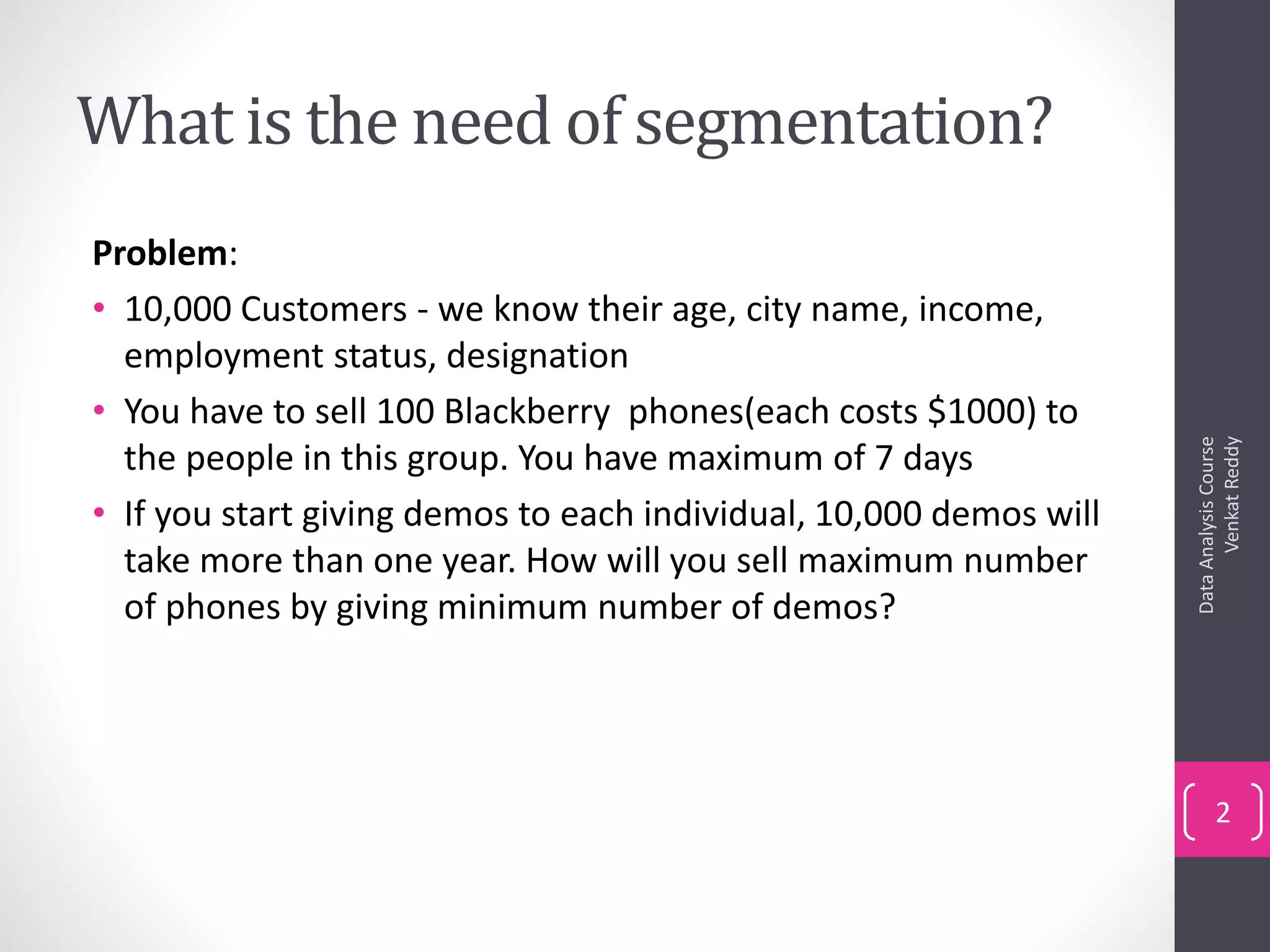 What is the need of segmentation?
Problem:
• 10,000 Customers - we know their age, city name, income,
employment status, designation
• You have to sell 100 Blackberry phones(each costs $1000) to
the people in this group. You have maximum of 7 days
• If you start giving demos to each individual, 10,000 demos will
take more than one year. How will you sell maximum number
of phones by giving minimum number of demos?
DataAnalysisCourse
VenkatReddy
2
 