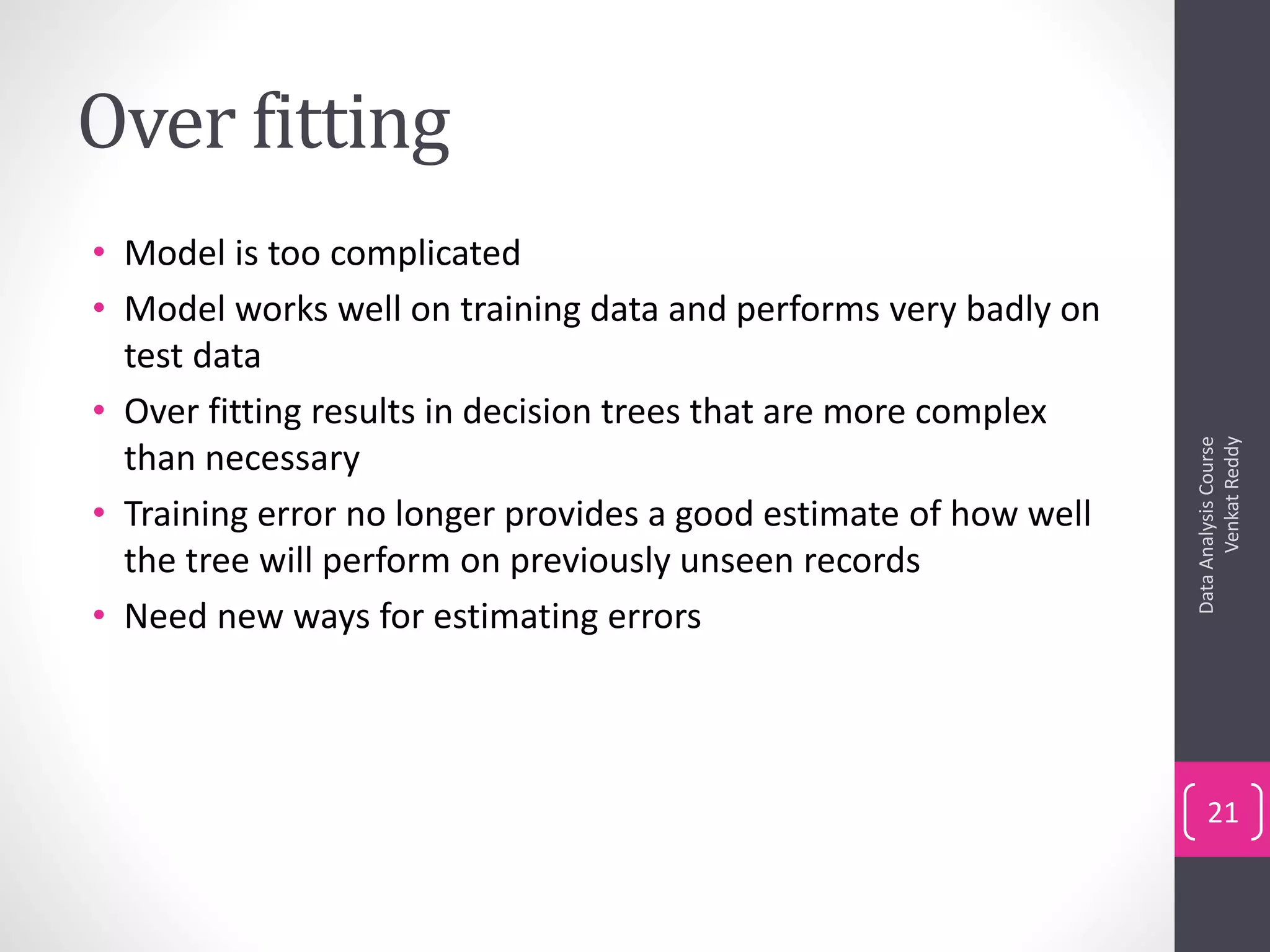 Over fitting
• Model is too complicated
• Model works well on training data and performs very badly on
test data
• Over fitting results in decision trees that are more complex
than necessary
• Training error no longer provides a good estimate of how well
the tree will perform on previously unseen records
• Need new ways for estimating errors
DataAnalysisCourse
VenkatReddy
21
 